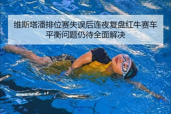 维斯塔潘排位赛失误后连夜复盘红牛赛车平衡问题仍待全面解决